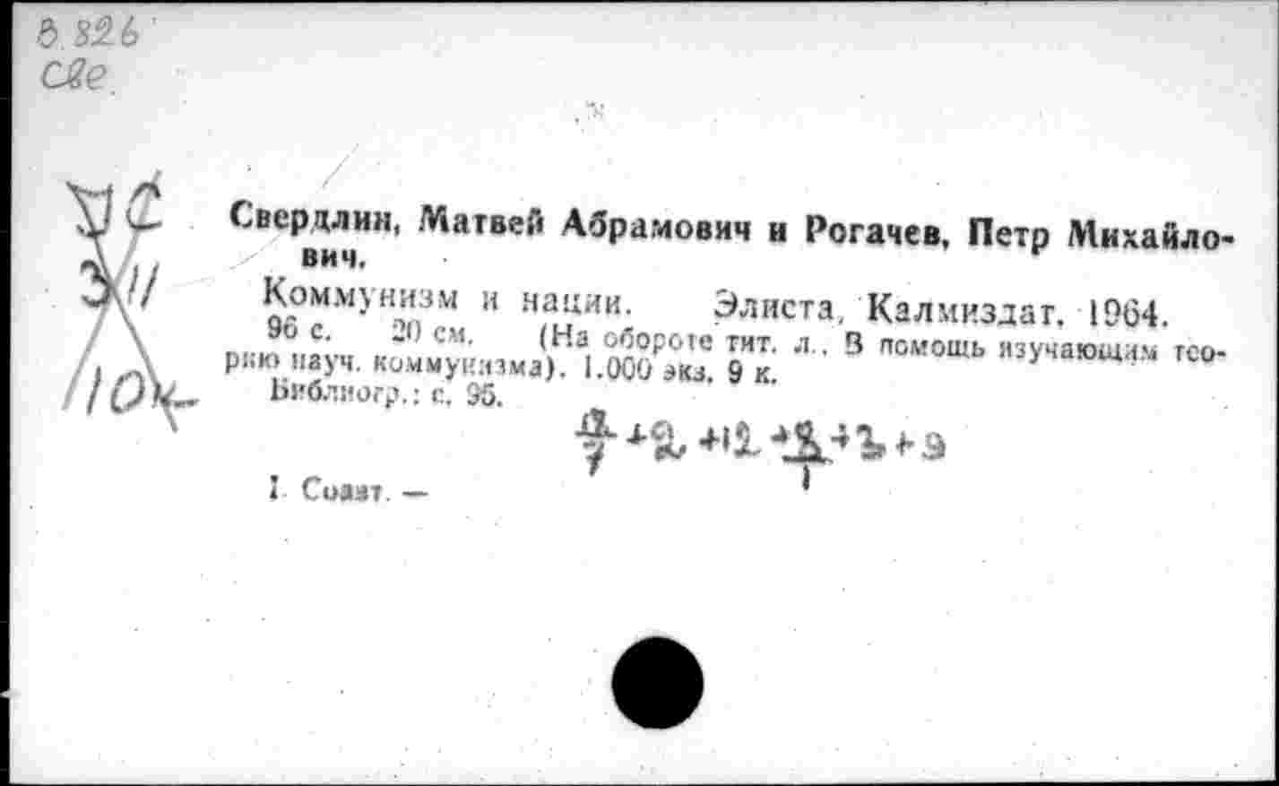 ﻿& 826 све
7У	Сверцлин, Матвей Абрамович и Рогачев, Петр Михайлович,	г Коммунизм и нации. Элиста, Калмиздаг. 1964.
//\	₽™«“йт.м.й’Х'	,,уч,ю“а“ — , Библногр.: с. 95. I Солит. —